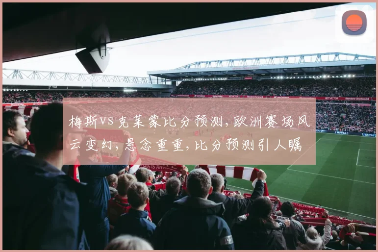 梅斯vs克莱蒙比分预测,欧洲赛场风云变幻,悬念重重,比分预测引人瞩目,谁将笑到最后