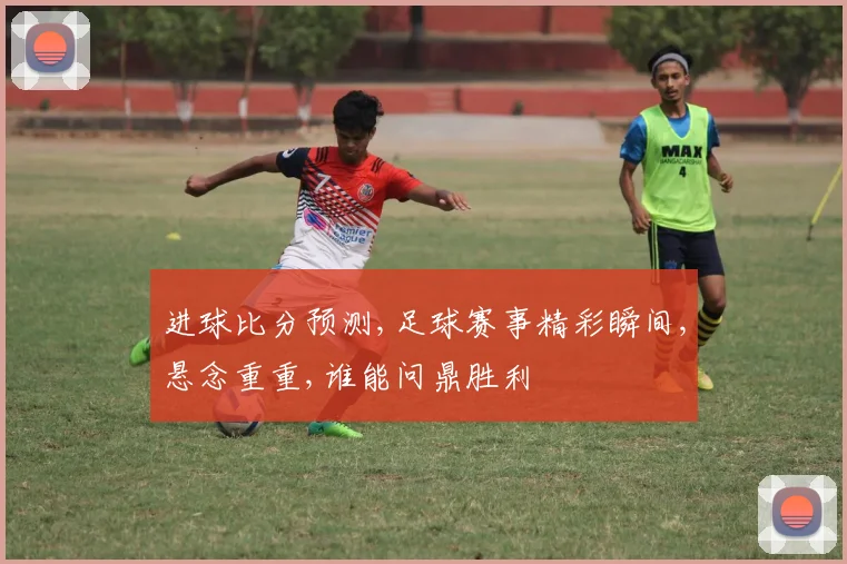 进球比分预测,足球赛事精彩瞬间,悬念重重,谁能问鼎胜利